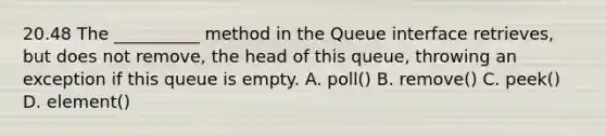 20.48 The __________ method in the Queue interface retrieves, but does not remove, the head of this queue, throwing an exception if this queue is empty. A. poll() B. remove() C. peek() D. element()