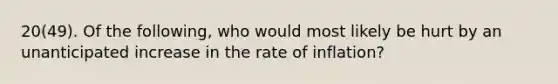 20(49). Of the following, who would most likely be hurt by an unanticipated increase in the rate of inflation?