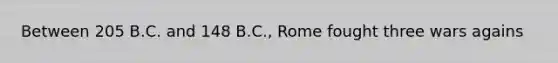 Between 205 B.C. and 148 B.C., Rome fought three wars agains