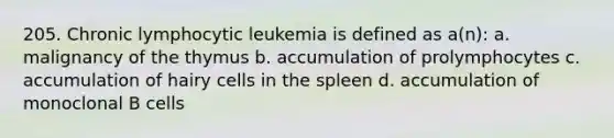 205. Chronic lymphocytic leukemia is defined as a(n): a. malignancy of the thymus b. accumulation of prolymphocytes c. accumulation of hairy cells in the spleen d. accumulation of monoclonal B cells