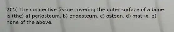 205) The connective tissue covering the outer surface of a bone is (the) a) periosteum. b) endosteum. c) osteon. d) matrix. e) none of the above.