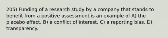 205) Funding of a research study by a company that stands to benefit from a positive assessment is an example of A) the placebo effect. B) a conflict of interest. C) a reporting bias. D) transparency.