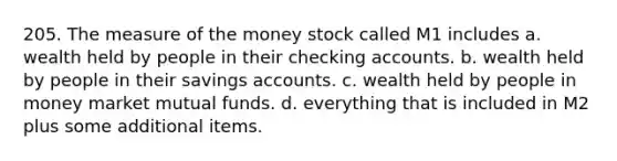 205. The measure of the money stock called M1 includes a. wealth held by people in their checking accounts. b. wealth held by people in their savings accounts. c. wealth held by people in money market mutual funds. d. everything that is included in M2 plus some additional items.