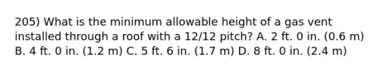 205) What is the minimum allowable height of a gas vent installed through a roof with a 12/12 pitch? A. 2 ft. 0 in. (0.6 m) B. 4 ft. 0 in. (1.2 m) C. 5 ft. 6 in. (1.7 m) D. 8 ft. 0 in. (2.4 m)