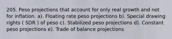 205. Peso projections that account for only real growth and not for inflation. a). Floating rate peso projections b). Special drawing rights ( SDR ) of peso c). Stabilized peso projections d). Constant peso projections e). Trade of balance projections