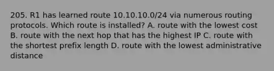 205. R1 has learned route 10.10.10.0/24 via numerous routing protocols. Which route is installed? A. route with the lowest cost B. route with the next hop that has the highest IP C. route with the shortest prefix length D. route with the lowest administrative distance