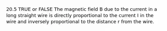 20.5 TRUE or FALSE The magnetic field B due to the current in a long straight wire is directly proportional to the current I in the wire and inversely proportional to the distance r from the wire.