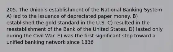 205. The Union's establishment of the National Banking System A) led to the issuance of depreciated paper money. B) established the gold standard in the U.S. C) resulted in the reestablishment of the Bank of the United States. D) lasted only during the Civil War. E) was the first significant step toward a unified banking network since 1836