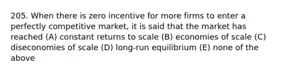 205. When there is zero incentive for more firms to enter a perfectly competitive market, it is said that the market has reached (A) constant returns to scale (B) economies of scale (C) diseconomies of scale (D) long-run equilibrium (E) none of the above