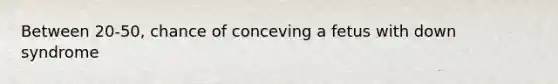 Between 20-50, chance of conceving a fetus with down syndrome