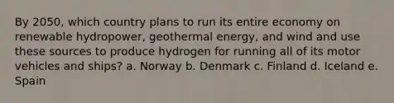 By 2050, which country plans to run its entire economy on renewable hydropower, geothermal energy, and wind and use these sources to produce hydrogen for running all of its motor vehicles and ships? a. Norway b. Denmark c. Finland d. Iceland e. Spain