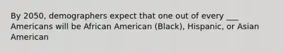 By 2050, demographers expect that one out of every ___ Americans will be African American (Black), Hispanic, or Asian American