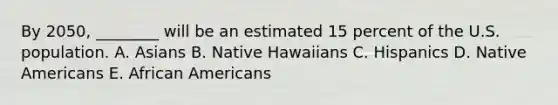 By​ 2050, ________ will be an estimated 15 percent of the U.S. population. A. Asians B. Native Hawaiians C. Hispanics D. Native Americans E. African Americans