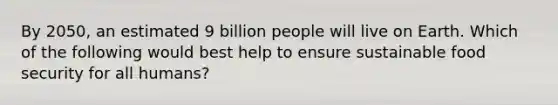 By 2050, an estimated 9 billion people will live on Earth. Which of the following would best help to ensure sustainable food security for all humans?