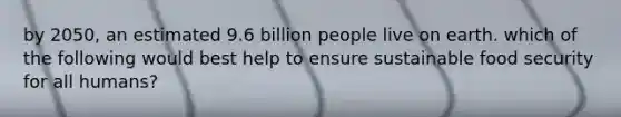 by 2050, an estimated 9.6 billion people live on earth. which of the following would best help to ensure sustainable food security for all humans?