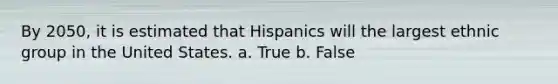 By 2050, it is estimated that Hispanics will the largest ethnic group in the United States. a. True b. False