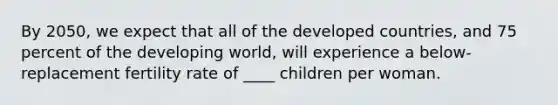 By 2050, we expect that all of the developed countries, and 75 percent of the developing world, will experience a below- replacement fertility rate of ____ children per woman.