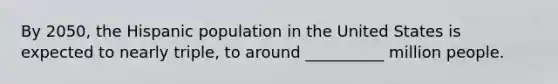 By 2050, the Hispanic population in the United States is expected to nearly triple, to around __________ million people.
