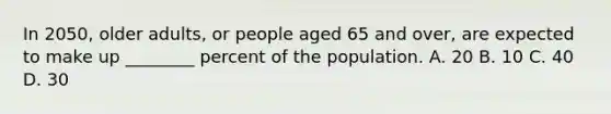 In​ 2050, older​ adults, or people aged 65 and​ over, are expected to make up​ ________ percent of the population. A. 20 B. 10 C. 40 D. 30