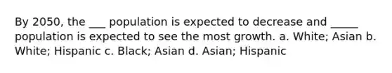 By 2050, the ___ population is expected to decrease and _____ population is expected to see the most growth. a. White; Asian b. White; Hispanic c. Black; Asian d. Asian; Hispanic