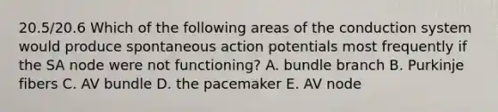 20.5/20.6 Which of the following areas of the conduction system would produce spontaneous action potentials most frequently if the SA node were not functioning? A. bundle branch B. Purkinje fibers C. AV bundle D. the pacemaker E. AV node