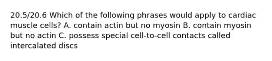 20.5/20.6 Which of the following phrases would apply to cardiac muscle cells? A. contain actin but no myosin B. contain myosin but no actin C. possess special cell-to-cell contacts called intercalated discs