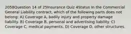 2058Question 14 of 25Insurance Quiz 4Status In the Commercial General Liability contract, which of the following parts does not belong: A) Coverage A, bodily injury and property damage liability. B) Coverage B, personal and advertising liability. C) Coverage C, medical payments. D) Coverage D, other structures.