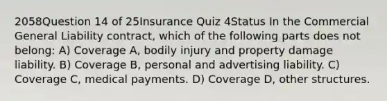 2058Question 14 of 25Insurance Quiz 4Status In the Commercial General Liability contract, which of the following parts does not belong: A) Coverage A, bodily injury and property damage liability. B) Coverage B, personal and advertising liability. C) Coverage C, medical payments. D) Coverage D, other structures.