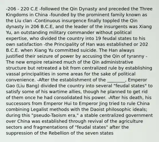 -206 - 220 C.E -followed the Qin Dynasty and preceded the Three Kingdoms in China -founded by the prominent family known as the Liu clan -Continuous insurgence finally toppled the Qin dynasty in 206 B.C.E, and the leader of the insurgents was Xiang Yu, an outstanding military commander without political expertise, who divided the country into 19 feudal states to his own satisfaction -the Principality of Han was established or 202 B.C.E. when Xiang Yu committed suicide. The Han always justified their seizure of power by accusing the Qin of tyranny -The new empire retained much of the Qin administrative structure but retreated a bit from centralized rule by establishing vassal principalities in some areas for the sake of political convenience. -After the establishment of the ________, Emperor Gao (Liu Bang) divided the country into several "feudal states" to satisfy some of his wartime allies, though he planned to get rid of them once he had consolidated his power. -After his death, his successors from Emperor Hui to Emperor Jing tried to rule China combining Legalist methods with the Daoist philosophic ideals; during this "pseudo-Taoism era," a stable centralized government over China was established through revival of the agriculture sectors and fragmentations of "feudal states" after the suppression of the Rebellion of the seven states