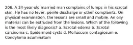 206. A 34-year-old married man complains of lumps in his scrotal skin. He has no fever, penile discharge or other complaints. On physical examination, the lesions are small and mobile. An oily material can be extruded from the lesions. Which of the following is the most likely diagnosis? a. Scrotal edema b. Scrotal carcinoma c. Epidermoid cysts d. Molluscum contagiosum e. Condyloma acuminatum