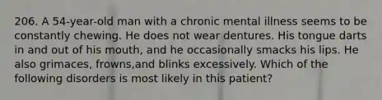 206. A 54-year-old man with a chronic mental illness seems to be constantly chewing. He does not wear dentures. His tongue darts in and out of his mouth, and he occasionally smacks his lips. He also grimaces, frowns,and blinks excessively. Which of the following disorders is most likely in this patient?