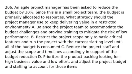 206. An agile project manager has been asked to reduce the budget by 30%. Since this is a small project team, the budget is primarily allocated to resources. What strategy should the project manager use to keep delivering value in a restricted environment? A. Balance the project team to accommodate the budget challenges and provide training to mitigate the risk of low performance. B. Restrict the project scope only to basic critical features and run the project with the current slatting level until all of the budget is consumed C. Reduce the project staff and adjust the scope and timelines accordingly in support of the budget reduction D. Prioritize the product backlog looking for high business value and low effort. and adjust the project budget and staffing to account for those items