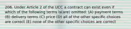 206. Under Article 2 of the UCC a contract can exist even if which of the following terms is(are) omitted: (A) payment terms (B) delivery terms (C) price (D) all of the other specific choices are correct (E) none of the other specific choices are correct