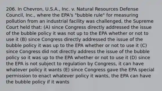 206. In Chevron, U.S.A., Inc. v. Natural Resources Defense Council, Inc., where the EPA's "bubble rule" for measuring pollution from an industrial facility was challenged, the Supreme Court held that: (A) since Congress directly addressed the issue of the bubble policy it was not up to the EPA whether or not to use it (B) since Congress directly addressed the issue of the bubble policy it was up to the EPA whether or not to use it (C) since Congress did not directly address the issue of the bubble policy so it was up to the EPA whether or not to use it (D) since the EPA is not subject to regulation by Congress, it can have whatever policy it wants (E) since Congress gave the EPA special permission to enact whatever policy it wants, the EPA can have the bubble policy if it wants