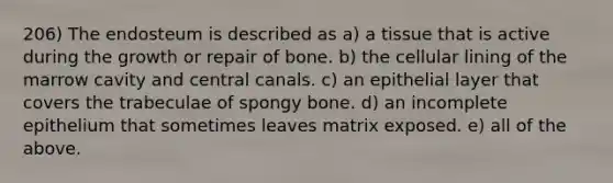 206) The endosteum is described as a) a tissue that is active during the growth or repair of bone. b) the cellular lining of the marrow cavity and central canals. c) an epithelial layer that covers the trabeculae of spongy bone. d) an incomplete epithelium that sometimes leaves matrix exposed. e) all of the above.