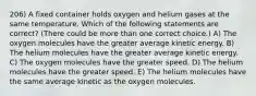 206) A fixed container holds oxygen and helium gases at the same temperature. Which of the following statements are correct? (There could be more than one correct choice.) A) The oxygen molecules have the greater average kinetic energy. B) The helium molecules have the greater average kinetic energy. C) The oxygen molecules have the greater speed. D) The helium molecules have the greater speed. E) The helium molecules have the same average kinetic as the oxygen molecules.