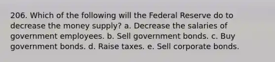 206. Which of the following will the Federal Reserve do to decrease the money supply? a. Decrease the salaries of government employees. b. Sell government bonds. c. Buy government bonds. d. Raise taxes. e. Sell corporate bonds.