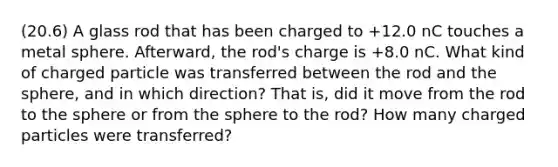 (20.6) A glass rod that has been charged to +12.0 nC touches a metal sphere. Afterward, the rod's charge is +8.0 nC. What kind of charged particle was transferred between the rod and the sphere, and in which direction? That is, did it move from the rod to the sphere or from the sphere to the rod? How many charged particles were transferred?