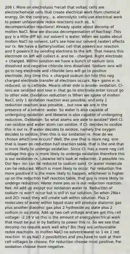 206 I. More on electrolysis *recall that voltaic cells are <a href='https://www.questionai.com/knowledge/kfSVHBui0S-electrochemical-cells' class='anchor-knowledge'>electrochemical cells</a> that create electrical work from chemical energy. On the contrary... a. electrolytic cells use electrical work to power unfavorable redox reactions such as.. b. decompensation reactions! Already spoke about decomp of molten NaCl. Now we discuss decompensation of Nacl(aq) -This guy is a little diff b/c our solvent is water. When we spoke about molten NaCl no solvent. Let's see how our solvent (water) affects our rx. We have a battery/voltaic cell that powers our reaction and it powers it by sending electrons to the left. That means this electrode on left will collect e- and be - charged. Right electrode + charged. Within solution we have a bunch of sodium ions dissolved and negative chloride ions dissolved. Sodium ions will go to neg electrode and chloride ions will go to positive electrode. Any time this + charged sodium ion hits this neg charged electrode transfer of electrons occurs. Na+ gains e- is reduced, so is cathode. Means other side is anode- oxidation. Cl- ions are oxidized and lose e- that go to electrode enter circuit go to other side. Oxidation reduction rx When we spoke of molten NaCl, only 1 oxidation reaction was possible, and only 1 reduction reaction was possible... but now we are in the presence of a solvent- water. So water is also capable of undergoing oxidation and likewise is also capable of undergoing reduction. Oxidation: So what atoms are able to oxidize? Well Cl- can oxidize and water atom can oxidize. If Cl- decides to oxidize this is our rx. If water decides to oxidize, namely the oxygen decides to oxidize, then this is our oxidation rx. How do we choose which one occurs? Well, the one that is more neg, one that is lower on reduction half reaction table, that is the one that is more likely to undergo oxidation. Since Cl- has a more neg cell voltage this guy is more likely to undergo oxidation therefore this is our oxidation rx. Likewise let's look at reduction. 2 possible rxs. Our Na+ ion can be reduced to sodium solid. Or water molecule can be reduced. Which is more likely to occur. For reduction the more positive it is the more likely to happen, whichever is higher up on the reduction half reaction table, that guy is more likely to undergo reduction. Water more pos so is our reduction reaction. Net: All add up except our oxidation water rx. Reduction of sodium rx won't occur but is still in our solution. So when 2Na+ and 2Cl- react they will create salt within solution. Plus 2 molecules of water within liquid state will produce diatomic gas plus another diatomic gas plus 2 hydroxide aq state plus 2 sodium in aq state. Add up two cell voltage and we get this cell voltage: -2.19 V so this is the amount of energy/electrical work that must be put in by battery to power this rx. So we see that decomp rxs require work well why? B/c they are unfavorable redox reactions. In molten NaCl no solvent/water so 1 ox 1 red reaction. In aq NaCl 2 possibilities and you have to look at their cell voltages to choose. For reduction choose most positive. For oxidation choose more negative.