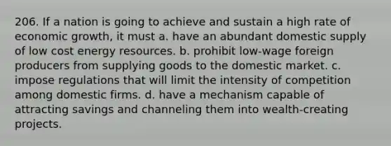 206. If a nation is going to achieve and sustain a high rate of economic growth, it must a. have an abundant domestic supply of low cost energy resources. b. prohibit low-wage foreign producers from supplying goods to the domestic market. c. impose regulations that will limit the intensity of competition among domestic firms. d. have a mechanism capable of attracting savings and channeling them into wealth-creating projects.