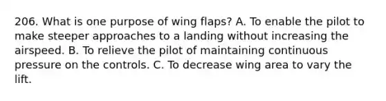 206. What is one purpose of wing flaps? A. To enable the pilot to make steeper approaches to a landing without increasing the airspeed. B. To relieve the pilot of maintaining continuous pressure on the controls. C. To decrease wing area to vary the lift.