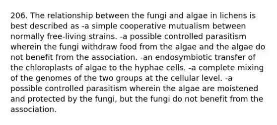 206. The relationship between the fungi and algae in lichens is best described as -a simple cooperative mutualism between normally free-living strains. -a possible controlled parasitism wherein the fungi withdraw food from the algae and the algae do not benefit from the association. -an endosymbiotic transfer of the chloroplasts of algae to the hyphae cells. -a complete mixing of the genomes of the two groups at the cellular level. -a possible controlled parasitism wherein the algae are moistened and protected by the fungi, but the fungi do not benefit from the association.