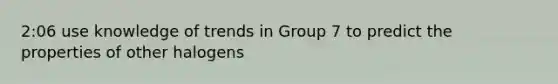 2:06 use knowledge of trends in Group 7 to predict the properties of other halogens