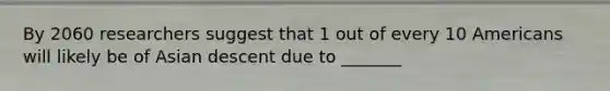 By 2060 researchers suggest that 1 out of every 10 Americans will likely be of Asian descent due to _______