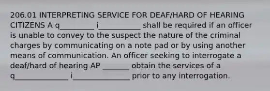 206.01 INTERPRETING SERVICE FOR DEAF/HARD OF HEARING CITIZENS A q_________ i___________ shall be required if an officer is unable to convey to the suspect the nature of the criminal charges by communicating on a note pad or by using another means of communication. An officer seeking to interrogate a deaf/hard of hearing AP _______ obtain the services of a q______________ i_______________ prior to any interrogation.