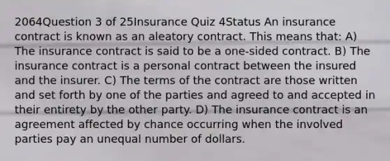 2064Question 3 of 25Insurance Quiz 4Status An insurance contract is known as an aleatory contract. This means that: A) The insurance contract is said to be a one-sided contract. B) The insurance contract is a personal contract between the insured and the insurer. C) The terms of the contract are those written and set forth by one of the parties and agreed to and accepted in their entirety by the other party. D) The insurance contract is an agreement affected by chance occurring when the involved parties pay an unequal number of dollars.