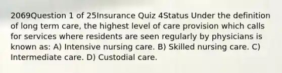 2069Question 1 of 25Insurance Quiz 4Status Under the definition of long term care, the highest level of care provision which calls for services where residents are seen regularly by physicians is known as: A) Intensive nursing care. B) Skilled nursing care. C) Intermediate care. D) Custodial care.