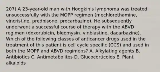 207) A 23-year-old man with Hodgkin's lymphoma was treated unsuccessfully with the MOPP regimen (mechlorethamine, vincristine, prednisone, procarbazine). He subsequently underwent a successful course of therapy with the ABVD regimen (doxorubicin, bleomysin. vinblastine, dacarbazine). Which of the following classes of anticancer drugs used in the treatment of this patient is cell cycle specific (CCS) and used in both the MOPP and ABVD regimens? A. Alkylating agents B. Antibiotics C. Antimetabolites D. Glucocorticoids E. Plant alkaloids