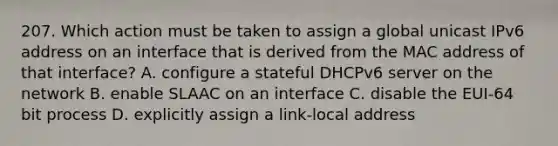 207. Which action must be taken to assign a global unicast IPv6 address on an interface that is derived from the MAC address of that interface? A. configure a stateful DHCPv6 server on the network B. enable SLAAC on an interface C. disable the EUI-64 bit process D. explicitly assign a link-local address