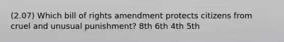 (2.07) Which bill of rights amendment protects citizens from cruel and unusual punishment? 8th 6th 4th 5th